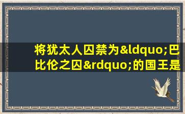 将犹太人囚禁为“巴比伦之囚”的国王是( )